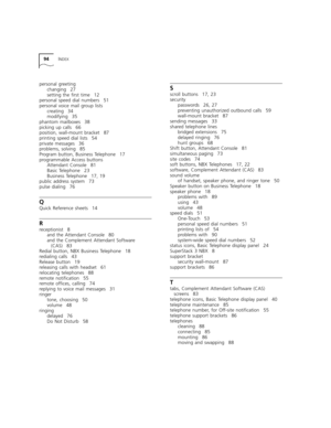 Page 9494INDEX
personal greeting
changing 27
setting the first time 12
personal speed dial numbers 51
personal voice mail group lists
creating 34
modifying 35
phantom mailboxes 38
picking up calls 66
position, wall-mount bracket 87
printing speed dial lists 54
private messages 36
problems, solving 85
Program button, Business Telephone 17
programmable Access buttons
Attendant Console 81
Basic Telephone 23
Business Telephone 17, 19
public address system 73
pulse dialing 76
Q
Quick Reference sheets 14
R...