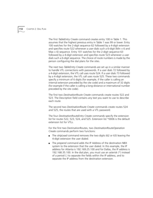 Page 112112CHAPTER 2: DIAL PLAN
The first TableEntry Create command creates entry 100 in Table 1. This 
assumes that the highest previous entry in Table 1 was 99 or lower. Entry 
100 watches for the 2-digit sequence 62 followed by a 4-digit extension 
and specifies route 522 whenever a user dials such a 6-digit (Min = 6 and 
Max = 6) sequence. Entry 101 watches for the 2-digit sequence 63 
followed by a 4-digit extension and specifies route 523 whenever a user 
dials such a 6-digit sequence. The choice of route...