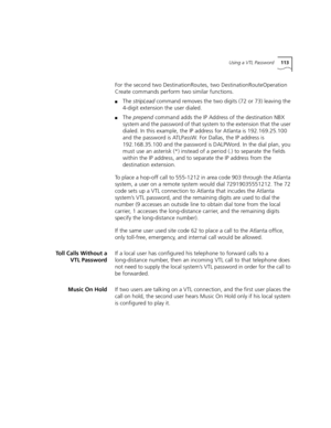 Page 113Using a VTL Password113
For the second two DestinationRoutes, two DestinationRouteOperation 
Create commands perform two similar functions.
■The stripLead command removes the two digits (72 or 73) leaving the 
4-digit extension the user dialed.
■The prepend command adds the IP Address of the destination NBX 
system and the password of that system to the extension that the user 
dialed. In this example, the IP address for Atlanta is 192.169.25.100 
and the password is ATLPassW. For Dallas, the IP address...