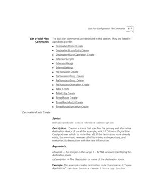 Page 117Dial Plan Configuration File Commands117
List of Dial Plan
CommandsThe dial plan commands are described in this section. They are listed in 
alphabetical order:
■DestinationRoute Create
■DestinationRouteEntry Create
■DestinationRouteOperation Create
■ExtensionLength
■ExtensionRange
■ExternalSettings
■PreTranslator Create
■PreTranslatorEntry Create
■PreTranslatorEntry Delete
■PreTranslatorOperation Create
■Table Create
■TableEntry Create
■TimedRoute Create
■TimedRouteEntry Create
■TimedRouteOperation...