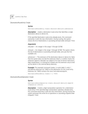 Page 118118CHAPTER 2: DIAL PLAN
DestinationRouteEntry Create
Syntax
DestinationRouteEntry Create nRouteId nEntryId szExtension
Descriptioncreates a destination route entry that identifies a single 
destination device or device list.
If the specified destination route entry already exists, this command 
overwrites it with the new information. During routing, the system 
checks the list of destinations in ascending 
nEntryId order (nEntryId 1 first).
Arguments
nRouteId — An integer in the range 1 through 32768....