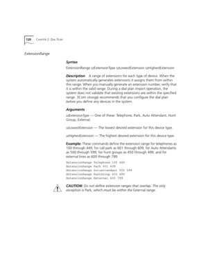 Page 120120CHAPTER 2: DIAL PLAN
ExtensionRange
Syntax
ExtensionRange szExtensionType szLowestExtension szHighestExtension
DescriptionA range of extensions for each type of device. When the 
system automatically generates extensions it assigns them from within 
this range. When you manually generate an extension number, verify that 
it is within the valid range. During a dial plan import operation, the 
system does not validate that existing extensions are within the specified 
range. 3Com 
strongly recommends...