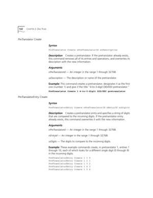 Page 122122CHAPTER 2: DIAL PLAN
PreTranslator Create
Syntax
PreTranslator Create nPreTranslatorId szDescription
DescriptionCreates a pretranslator. If the pretranslator already exists, 
this command removes all of its entries and operations, and overwrites its 
description with the new information.
Arguments
nPreTranslatorId — An integer in the range 1 through 32768.
szDescription — The description or name of the pretranslator.
Example: This command creates a pretranslator, designates it as the first 
one...