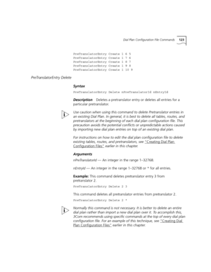 Page 123Dial Plan Configuration File Commands123
PreTranslatorEntry Create 1 6 5
PreTranslatorEntry Create 1 7 6
PreTranslatorEntry Create 1 8 7
PreTranslatorEntry Create 1 9 8
PreTranslatorEntry Create 1 10 9
PreTranslatorEntry Delete
Syntax
PreTranslatorEntry Delete nPreTranslatorId nEntryId
DescriptionDeletes a pretranslator entry or deletes all entries for a 
particular pretranslator.
Use caution when using this command to delete Pretranslator entries in 
an existing Dial Plan. In general, it is best to...