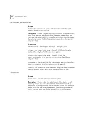 Page 124124CHAPTER 2: DIAL PLAN
PreTranslatorOperation Create
Syntax
PreTranslatorOperation Create nPreTranslatorId nEntryId 
nOperId szOperation szValue
DescriptionCreates a digit manipulation operation for a pretranslator 
entry. If the specified digit manipulation operation already exists, this 
command overwrites it with the new information. During pretranslation, 
the system processes the list of operations in ascending 
nOperId order 
(
nOperId 1 first).
Arguments
nPreTranslatorId — An integer in the range...