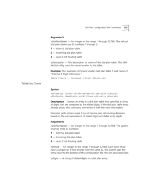 Page 125Dial Plan Configuration File Commands125
Arguments
nDialPlanTableId — An integer in the range 1 through 32768. The default 
dial plan tables use ID numbers 1 through 3:
1 — Internal dial plan table
2 — Incoming dial plan table
3 — Least Cost Routing table
szDescription — The description or name of the dial plan table. The NBX 
NetSet utility uses this name to refer to the table.
Example: This example command creates dial plan table 1 and names it 
“Internal 4 Digit Extensions.”
Table Create 1 Internal 4...