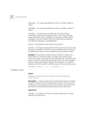 Page 126126CHAPTER 2: DIAL PLAN
nMinDigits — An integer specifying the minimum number of digits to 
collect.
nMaxDigits — An integer specifying the maximum number of digits to 
collect.
szCallClass — The call class for this dial plan entry. The call class 
corresponds to permissions granted to users in their Class of Service. 
Values are Internal, Local, LongDistance, International, WAN, TollFree, 
Emergency, COCode, Wireless, Other, Toll, AlternateLong, Operator, 
TrunkToTrunk, Diagnostics, and NotAllowed....