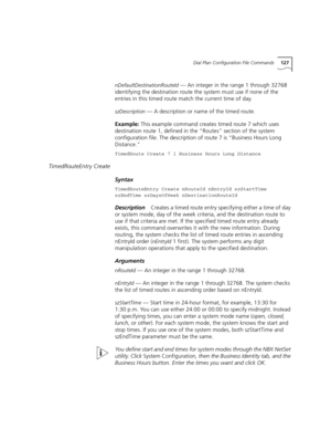 Page 127Dial Plan Configuration File Commands127
nDefaultDestinationRouteId — An integer in the range 1 through 32768 
identifying the destination route the system must use if none of the 
entries in this timed route match the current time of day.
szDescription — A description or name of the timed route.
Example: This example command creates timed route 7 which uses 
destination route 1, defined in the “Routes” section of the system 
configuration file. The description of route 7 is “Business Hours Long...