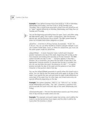 Page 128128CHAPTER 2: DIAL PLAN
Example: If you define business hours from 8:00 to 17:00 on Mondays, 
Wednesdays and Fridays, and from 9:00 to 18:00 Tuesdays and 
Thursdays, then a timed route entry both szStartTime and szEndTime set 
to “open” applies differently on Monday, Wednesday, and Friday than on 
Tuesday and Thursday.
You set the beginning and ending times for open, lunch, and other using 
the NBX NetSet utility. Click System Configuration, then the Business 
Identity tab, and the Business Hours button....