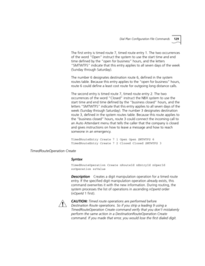 Page 129Dial Plan Configuration File Commands129
The first entry is timed route 7, timed route entry 1. The two occurrences 
of the word “Open” instruct the system to use the start time and end 
time defined by the “open for business” hours, and the letters 
“SMTWTFS” indicate that this entry applies to all seven days of the week 
(Sunday through Saturday).
The number 6 designates destination route 6, defined in the system 
routes table. Because this entry applies to the “open for business” hours, 
route 6 could...