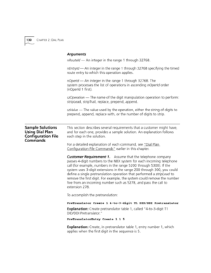 Page 130130CHAPTER 2: DIAL PLAN
Arguments
nRouteId — An integer in the range 1 through 32768.
nEntryId — An integer in the range 1 through 32768 specifying the timed 
route entry to which this operation applies.
nOperId — An integer in the range 1 through 32768. The 
system processes the list of operations in ascending nOperId order 
(nOperId 1 first).
szOperation — The name of the digit manipulation operation to perform: 
stripLead, stripTrail, replace, prepend, append.
szValue — The value used by the...