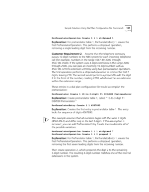 Page 131Sample Solutions Using Dial Plan Configuration File Commands131
PreTranslatorOperation Create 1 1 1 stripLead 1
Explanation: For pretranslator table 1, PreTranslatorEntry 1, create the 
first PreTranslatorOperation. This performs a stripLead operation, 
removing a single leading digit from the incoming number.
Customer Requirement 2.Assume that the telephone company 
passes 10-digit numbers to the NBX system for each incoming telephone 
call (for example, numbers in the range 4567-89-3000 through...