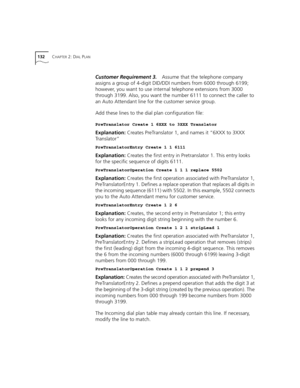 Page 132132CHAPTER 2: DIAL PLAN
Customer Requirement 3.Assume that the telephone company 
assigns a group of 4-digit DID/DDI numbers from 6000 through 6199; 
however, you want to use internal telephone extensions from 3000 
through 3199. Also, you want the number 6111 to connect the caller to 
an Auto Attendant line for the customer service group.
Add these lines to the dial plan configuration file:
PreTranslator Create 1 6XXX to 3XXX Translator
Explanation: Creates PreTranslator 1, and names it “6XXX to 3XXX...