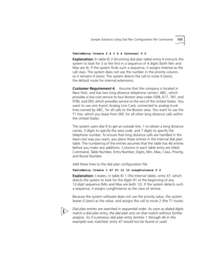 Page 133Sample Solutions Using Dial Plan Configuration File Commands133
TableEntry Create 2 4 3 4 4 Internal 0 0
Explanation: In table ID 2 (Incoming dial plan table) entry 4 instructs the 
system to look for 3 as the first in a sequence of 4 digits (both Min and 
Max are 4). If the system finds such a sequence, it assigns Internal as the 
call class. The system does not use the number in the priority column, 
so it remains 0 (zero). The system directs the call to route 0 (zero), 
the default route for internal...