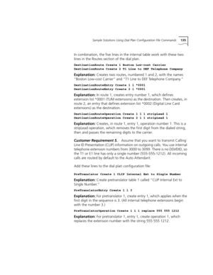 Page 135Sample Solutions Using Dial Plan Configuration File Commands135
In combination, the five lines in the internal table work with these two 
lines in the Routes section of the dial plan.
DestinationRoute Create 1 Boston Low-cost Carrier
DestinationRoute Create 2 T1 Line to DEF Telephone Company
Explanation: Creates two routes, numbered 1 and 2, with the names 
“Boston Low-cost Carrier” and “T1 Line to DEF Telephone Company.”
DestinationRouteEntry Create 1 1 *0001
DestinationRouteEntry Create 2 1 *0001...