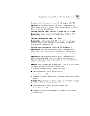 Page 137Sample Solutions Using Dial Plan Configuration File Commands137
DestinationRouteOperation Create 29 1 2 prepend 1010321
Explanation: For DestinationRoute 29, entry 1, create operation 2, 
which prepends 1010321 to select the long distance carrier to use from 
7:30 a.m. Monday through Friday.
DestinationRoute Create 28 Carrier After 3pm and Closed
Explanation: Create DestinationRoute 28 and call it “Carrier After 
3 p.m. and Closed.”
DestinationRouteEntry Create 28 1 *0002
Explanation: For...