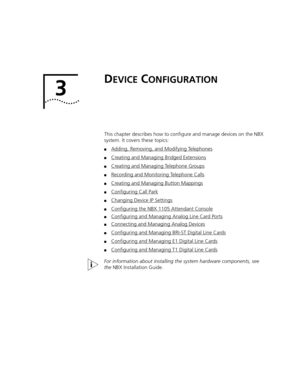 Page 1393
DEVICE CONFIGURATION
This chapter describes how to configure and manage devices on the NBX 
system. It covers these topics:
■Adding, Removing, and Modifying Telephones
■Creating and Managing Bridged Extensions
■Creating and Managing Telephone Groups
■Recording and Monitoring Telephone Calls
■Creating and Managing Button Mappings
■Configuring Call Park
■Changing Device IP Settings
■Configuring the NBX 1105 Attendant Console
■Configuring and Managing Analog Line Card Ports
■Connecting and Managing Analog...