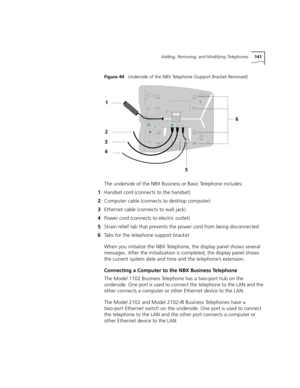 Page 141Adding, Removing, and Modifying Telephones141
Figure 44   Underside of the NBX Telephone (Support Bracket Removed)
The underside of the NBX Business or Basic Telephone includes:
1Handset cord (connects to the handset)
2Computer cable (connects to desktop computer)
3Ethernet cable (connects to wall jack)
4Power cord (connects to electric outlet)
5Strain relief tab that prevents the power cord from being disconnected
6Tabs for the telephone support bracket
When you initialize the NBX Telephone, the display...