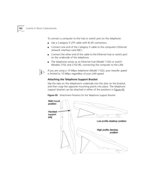 Page 142142CHAPTER 3: DEVICE CONFIGURATION
To connect a computer to the hub or switch port on the telephone:
■Use a Category 5 UTP cable with RJ-45 connectors.
■Connect one end of the Category 5 cable to the computer’s Ethernet 
network interface card (NIC).
■Connect the other end of the cable to the Ethernet hub or switch port 
on the underside of the telephone.
■The telephone serves as an Ethernet hub (Model 1102) or switch 
(Models 2102 and 2102-IR), connecting the computer to the LAN.
If you are using a 10...