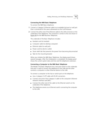 Page 143Adding, Removing, and Modifying Telephones143
Connecting the NBX Basic Telephone
To connect the NBX Basic telephone:
1Connect a Category 5 Ethernet cable to an available hub port or wall jack 
that is connected to the same subnetwork as the Call Processor.
2Connect the other end of the Ethernet cable to the LAN connector on the 
underside of the telephone, The connector is similar to the one shown in 
Figure 44
 for the NBX Business Telephone.
The underside of the Basic Telephone includes:
■Handset cord...