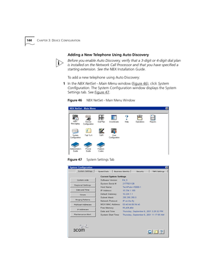 Page 144144CHAPTER 3: DEVICE CONFIGURATION
Adding a New Telephone Using Auto Discovery
Before you enable Auto Discovery, verify that a 3-digit or 4-digit dial plan 
is installed on the Network Call Processor and that you have specified a 
starting extension. See the NBX Installation Guide. 
To add a new telephone using Auto Discovery:
1In the NBX NetSet - Main Menu window (Figure 46
), click System 
Configuration. The System Configuration window displays the System 
Settings tab. See Figure 47
.
Figure 46...