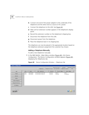 Page 146146CHAPTER 3: DEVICE CONFIGURATION
bConnect one end of the power adapter to the underside of the 
telephone and the other end to a source of AC power.
cConnect the telephone to the LAN. See Figure 44
.
dWait until an extension number appears in the telephone’s display 
panel.
eRecord the extension number on the telephone’s shipping box.
fDisconnect the telephone from the LAN.
gDisconnect power from the telephone.
hPlace the telephone back in its shipping box.
The telephone can now be placed in the...