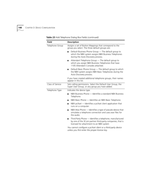 Page 148148CHAPTER 3: DEVICE CONFIGURATION
Telephone GroupAssigns a set of Button Mappings that correspond to the 
group you select. The three default groups are:
■Default Business Phone Group — The default group to 
which the NBX system assigns NBX Business Telephones 
during the Auto Discovery process.
■Attendant Telephone Group — The default group to 
which you assign NBX Business Telephones that have 
1105 Attendant Consoles attached.
■Default Basic Phone Group — The default group to which 
the NBX system...