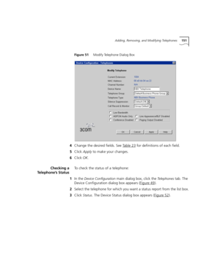 Page 151Adding, Removing, and Modifying Telephones151
Figure 51     Modify Telephone Dialog Box
4Change the desired fields. See Table 23 for definitions of each field.
5Click Apply to make your changes.
6Click OK.
Checking a
Telephone’s StatusTo check the status of a telephone:
1In the 
Device Configuration main dialog box, click the Telephones tab. The 
Device Configuration dialog box appears (Figure 49
).
2Select the telephone for which you want a status report from the list box.
3Click 
Status. The Device...