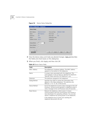 Page 152152CHAPTER 3: DEVICE CONFIGURATION
Figure 52     Device Status Dialog Box
4View the device status and make any desired changes. Table 24 describes 
the fields and check boxes on this dialog box.
5When you finish, click Apply, and then click OK.
Table 24 Device Status Fields
FieldDescription
MAC AddressThe telephone’s hardware address. The MAC address 
appears on the bottom of the telephone.
NameA unique name associated with this telephone. This 
name appears in lists to help you identify the telephone....