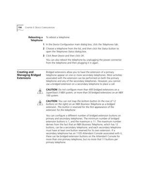 Page 154154CHAPTER 3: DEVICE CONFIGURATION
Rebooting a
TelephoneTo reboot a telephone:
1In the 
Device Configuration main dialog box, click the Telephones tab.
2Choose a telephone from the list, and then click the 
Status button to 
open the 
Telephones Status dialog box.
3Click 
Reset Device and then click OK.
You can also reboot the telephone by unplugging the power connector 
from the telephone and then plugging it in again.
Creating and 
Managing Bridged 
ExtensionsBridged extensions allow you to have the...