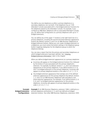 Page 155Creating and Managing Bridged Extensions155
You define any one telephone as either a primary telephone or a 
secondary telephone, but not both. If the telephone has an 1105 
Attendant Console associated with it, the bridged extension functions for 
the telephone extend to the Attendant Console. For example, if you 
configure an NBX Basic Telephone with an associated Attendant Console, 
you can define that configuration as a primary telephone with up to 11 
bridged extensions.
You can define any of the...