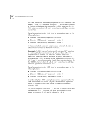 Page 156156CHAPTER 3: DEVICE CONFIGURATION
and 1066, are defined as secondary telephones on which extension 1044 
appears. On the 1055 telephone, buttons 10, 11, and 12 are configured 
as the three bridged extension buttons for the 1044 telephone. On the 
1066 telephone, buttons 4, 5, and 6 are configured as bridged extension 
appearances.
If a call is made to extension 1044, it can be answered using any of the 
following buttons:
■Extension 1044 (primary telephone) — button 2
■Extension 1055 (secondary...