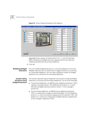 Page 160160CHAPTER 3: DEVICE CONFIGURATION
Figure 55   Button Mapping Dialog Box After Mapping
Figure 54 shows a group of three buttons (10, 11, and 12) that have 
been configured as bridged extension appearances for the extension 
(1006) associated with the primary telephone.
7Click OK.
Modifying Bridged
ExtensionsYou can modify bridged extensions on a primary telephone at any time. 
Bridged extensions do not need to be on adjacent buttons on a primary 
or a secondary telephone. You can have a different number...