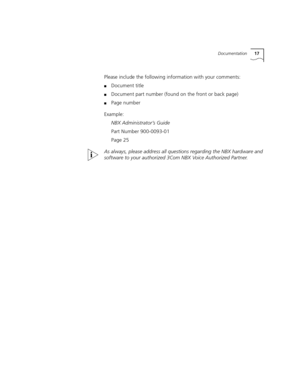 Page 17Documentation17
Please include the following information with your comments:
■Document title
■Document part number (found on the front or back page)
■Page number
Example:
NBX Administrator’s Guide
Part Number 900-0093-01
Page 25
As always, please address all questions regarding the NBX hardware and 
software to your authorized 3Com NBX Voice Authorized Partner. 