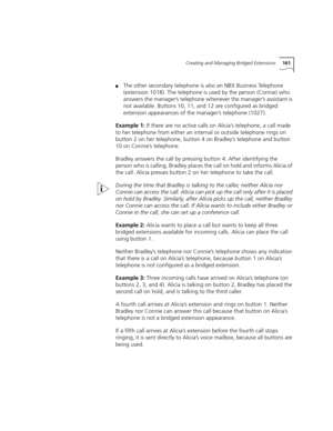 Page 161Creating and Managing Bridged Extensions161
■The other secondary telephone is also an NBX Business Telephone 
(extension 1018). The telephone is used by the person (Connie) who 
answers the manager’s telephone whenever the manager’s assistant is 
not available. Buttons 10, 11, and 12 are configured as bridged 
extension appearances of the manager’s telephone (1027).
Example 1: If there are no active calls on Alicia’s telephone, a call made 
to her telephone from either an internal or outside telephone...