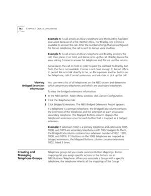 Page 162162CHAPTER 3: DEVICE CONFIGURATION
Example 4: A call arrives at Alicia’s telephone and the building has been 
evacuated because of a fire. Neither Alicia, nor Bradley, nor Connie is 
available to answer the call. After the number of rings that are configured 
for Alicia’s telephone, the call is sent to Alicia’s voice mailbox.
Example 5: A call arrives at Alicia’s telephone and Bradley answers the 
call, then places it on hold, and Alicia picks up the call. Bradley leaves the 
area, asking Connie to...
