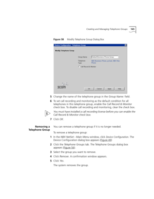 Page 165Creating and Managing Telephone Groups165
Figure 58     Modify Telephone Group Dialog Box
5Change the name of the telephone group in the Group Name: field.
6To set call recording and monitoring as the default condition for all 
telephones in this telephone group, enable the Call Record & Monitor 
check box. To disable call recording and monitoring, clear the check box.
You must have installed a call recording license before you can enable the 
Call Record & Monitor check box.
7Click OK.
Removing a...