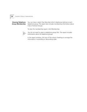 Page 166166CHAPTER 3: DEVICE CONFIGURATION
Viewing Telephone
Group MembershipYou can view a report that describes which telephones belong to each 
telephone group. The report also includes membership information about 
Class of Service Groups.
To view the membership report, click Membership.
You do not need to select a telephone group first. The report includes 
information about all telephone groups.
In the report window, click any of the column headings to arrange the 
information in ascending or descending...