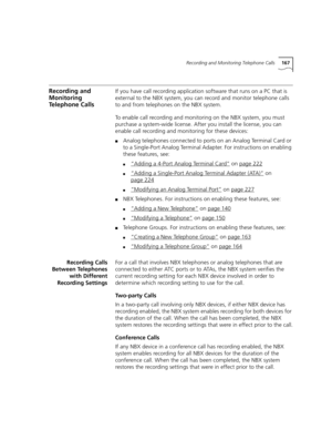 Page 167Recording and Monitoring Telephone Calls167
Recording and 
Monitoring 
Telephone CallsIf you have call recording application software that runs on a PC that is 
external to the NBX system, you can record and monitor telephone calls 
to and from telephones on the NBX system.
To enable call recording and monitoring on the NBX system, you must 
purchase a system-wide license. After you install the license, you can 
enable call recording and monitoring for these devices:
■Analog telephones connected to ports...