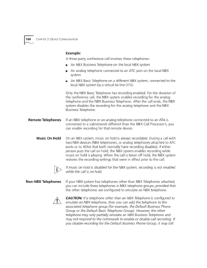 Page 168168CHAPTER 3: DEVICE CONFIGURATION
Example:
A three-party conference call involves these telephones:
■An NBX Business Telephone on the local NBX system
■An analog telephone connected to an ATC port on the local NBX 
system
■An NBX Basic Telephone on a different NBX system, connected to the 
local NBX system by a virtual tie line (VTL)
Only the NBX Basic Telephone has recording enabled. For the duration of 
the conference call, the NBX system enables recording for the analog 
telephone and the NBX...