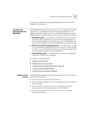 Page 169Creating and Managing Button Mappings169
be possible to record calls involving the telephones that are not NBX 
Telephones in that group.
Creating and 
Managing Button 
MappingsButton Mappings allow you to place features, such as speed dial numbers 
and shortcuts, on telephone buttons for individual telephones or for 
telephone groups. In addition, you can use Button Mappings to map CO 
telephone lines to buttons and set up your system in one of these modes:
■Key Mode system — In Key Mode, all outside...