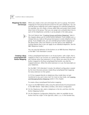 Page 170170CHAPTER 3: DEVICE CONFIGURATION
Mappings for Users
and GroupsWhen you create a new user and assign the user to a group, the button 
mappings for that group become active for the user’s telephone. You can 
override group mappings and create mappings for individual telephones. 
For example, you can create a Group called Sales and assign three shared 
direct lines to the group. Then you can assign one unshared direct line to 
each of the telephones currently in use by people in the Sales group.
The Lock...