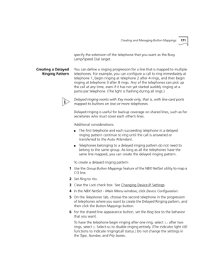 Page 171Creating and Managing Button Mappings171
specify the extension of the telephone that you want as the Busy 
Lamp/Speed Dial target.
Creating a Delayed
Ringing PatternYou can define a ringing progression for a line that is mapped to multiple 
telephones. For example, you can configure a call to ring immediately at 
telephone 1, begin ringing at telephone 2 after 4 rings, and then begin 
ringing at telephone 3 after 8 rings. Any of the telephones can pick up 
the call at any time, even if it has not yet...