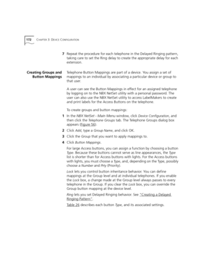 Page 172172CHAPTER 3: DEVICE CONFIGURATION
7Repeat the procedure for each telephone in the Delayed Ringing pattern, 
taking care to set the Ring delay to create the appropriate delay for each 
extension.
Creating Groups and
Button MappingsTelephone Button Mappings are part of a device. You assign a set of 
mappings to an individual by associating a particular device or group to 
that user.
A user can see the Button Mappings in effect for an assigned telephone 
by logging on to the NBX NetSet utility with a...