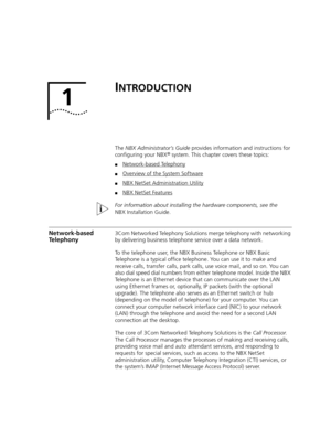 Page 191
INTRODUCTION
The NBX Administrator’s Guide provides information and instructions for 
configuring your NBX® system. This chapter covers these topics:
■Network-based Telephony
■Overview of the System Software
■NBX NetSet Administration Utility
■NBX NetSet Features
For information about installing the hardware components, see the 
NBX Installation Guide.
Network-based 
Telephony3Com Networked Telephony Solutions merge telephony with networking 
by delivering business telephone service over a data...