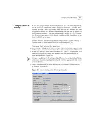 Page 181Changing Device IP Settings181
Changing Device IP 
SettingsIf you are using Standard IP network protocol, you can manually change 
the IP address of telephones, Line Card ports, Attendant Consoles, and 
Analog Terminal Cards. You modify the IP settings of a device if you plan 
to move the device to a different subnetwork than the one on which the 
Call Processor resides. If the new subnetwork is served by a DHCP server, 
the IP address you assign to the device must be outside the address range 
that the...