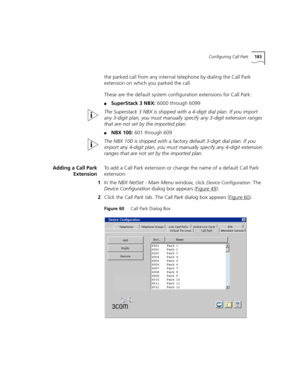 Page 183Configuring Call Park183
the parked call from any internal telephone by dialing the Call Park 
extension on which you parked the call.
These are the default system configuration extensions for Call Park:
■SuperStack 3 NBX: 6000 through 6099
The Superstack 3 NBX is shipped with a 4-digit dial plan. If you import 
any 3-digit plan, you must manually specify any 3-digit extension ranges 
that are not set by the imported plan.
■NBX 100: 601 through 609
The NBX 100 is shipped with a factory default 3-digit...