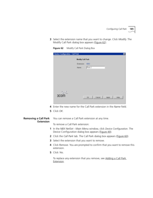 Page 185Configuring Call Park185
3Select the extension name that you want to change. Click Modify. The 
Modify Call Park dialog box appears (Figure 62
).
Figure 62     Modify Call Park Dialog Box
4Enter the new name for the Call Park extension in the Name field.
5Click OK.
Removing a Call Park
ExtensionYou can remove a Call Park extension at any time.
To remove a Call Park extension: 
1In the NBX NetSet - Main Menu window, click 
Device Configuration. The 
Device Configuration dialog box appears (Figure 49
)....