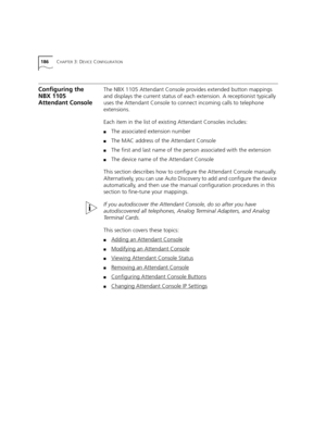 Page 186186CHAPTER 3: DEVICE CONFIGURATION
Configuring the 
NBX 1105 
Attendant ConsoleThe NBX 1105 Attendant Console provides extended button mappings 
and displays the current status of each extension. A receptionist typically 
uses the Attendant Console to connect incoming calls to telephone 
extensions.
Each item in the list of existing Attendant Consoles includes:
■The associated extension number
■The MAC address of the Attendant Console
■The first and last name of the person associated with the extension...