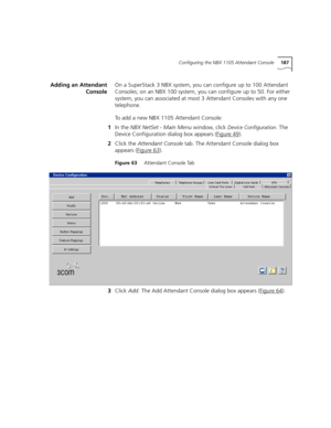 Page 187Configuring the NBX 1105 Attendant Console187
Adding an Attendant
ConsoleOn a SuperStack 3 NBX system, you can configure up to 100 Attendant 
Consoles; on an NBX 100 system, you can configure up to 50. For either 
system, you can associated at most 3 Attendant Consoles with any one 
telephone.
To add a new NBX 1105 Attendant Console:
1In the NBX NetSet - Main Menu window, click 
Device Configuration. The 
Device Configuration dialog box appears (Figure 49
).
2Click the Attendant Console tab. The...